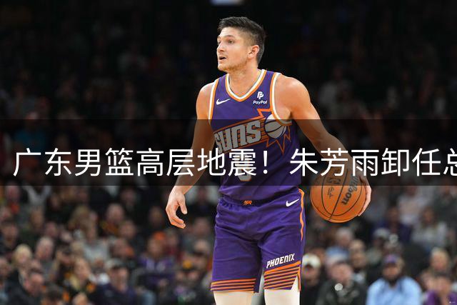 广东男篮高层地震！朱芳雨卸任总经理 王朝重建拉开序幕